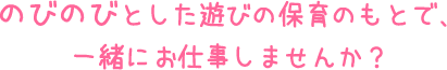 のびのびとした遊びの保育のもとで、一緒にお仕事しませんか？